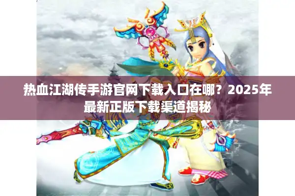 热血江湖传手游官网下载入口在哪？2025年最新正版下载渠道揭秘