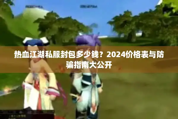 热血江湖私服封包多少钱？2024价格表与防骗指南大公开
