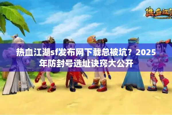 热血江湖sf发布网下载总被坑？2025年防封号选址诀窍大公开