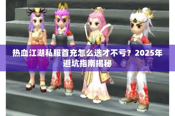 热血江湖私服首充怎么选才不亏？2025年避坑指南揭秘