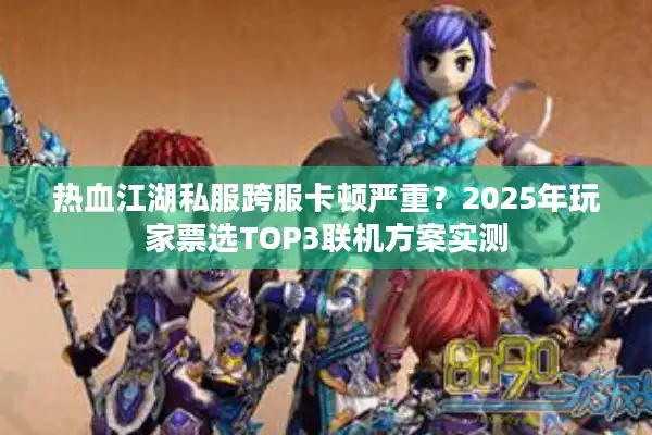 热血江湖私服跨服卡顿严重？2025年玩家票选TOP3联机方案实测