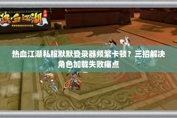 热血江湖私服默默登录器频繁卡顿？三招解决角色加载失败痛点