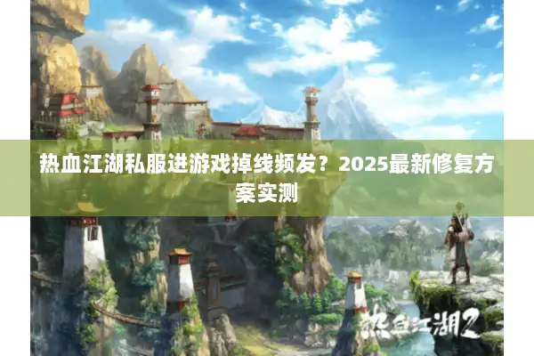 热血江湖私服进游戏掉线频发？2025最新修复方案实测