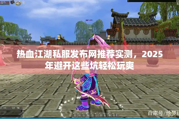 热血江湖私服发布网推荐实测，2025年避开这些坑轻松玩爽