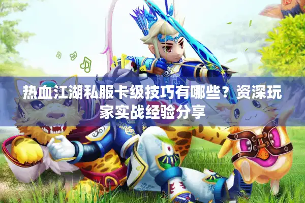 热血江湖私服卡级技巧有哪些？资深玩家实战经验分享