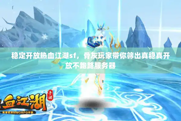 稳定开放热血江湖sf，骨灰玩家带你筛出真稳真开放不跑路服务器