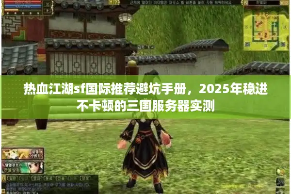 热血江湖sf国际推荐避坑手册，2025年稳进不卡顿的三国服务器实测