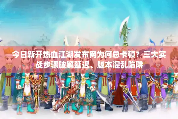 今日新开热血江湖发布网为何总卡顿？三大实战步骤破解延迟、版本混乱陷阱