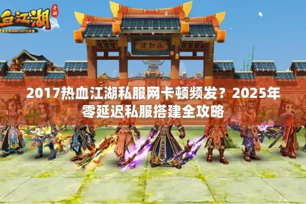 2017热血江湖私服网卡顿频发？2025年零延迟私服搭建全攻略