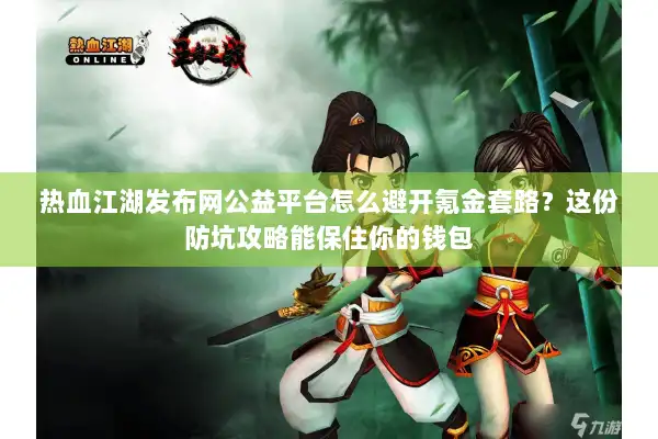 热血江湖发布网公益平台怎么避开氪金套路？这份防坑攻略能保住你的钱包
