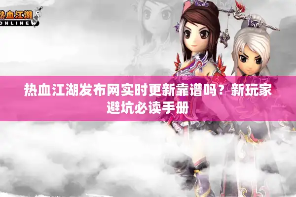 热血江湖发布网实时更新靠谱吗？新玩家避坑必读手册