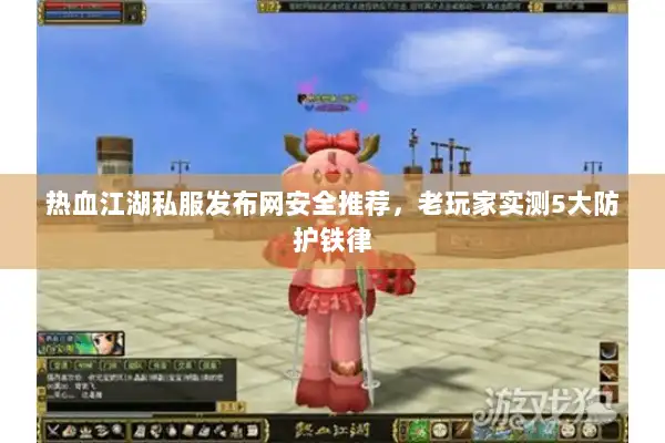 热血江湖私服发布网安全推荐，老玩家实测5大防护铁律
