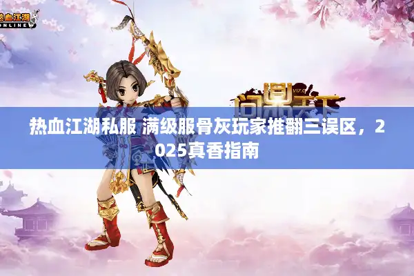 热血江湖私服 满级服骨灰玩家推翻三误区，2025真香指南