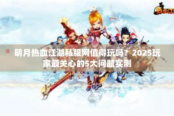 明月热血江湖私服网值得玩吗？2025玩家最关心的5大问题实测