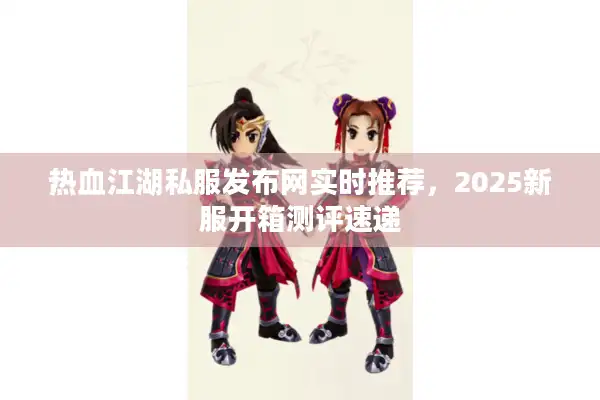 热血江湖私服发布网实时推荐，2025新服开箱测评速递