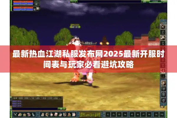 最新热血江湖私服发布网2025最新开服时间表与玩家必看避坑攻略