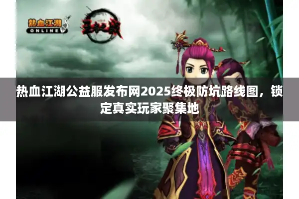 热血江湖公益服发布网2025终极防坑路线图，锁定真实玩家聚集地