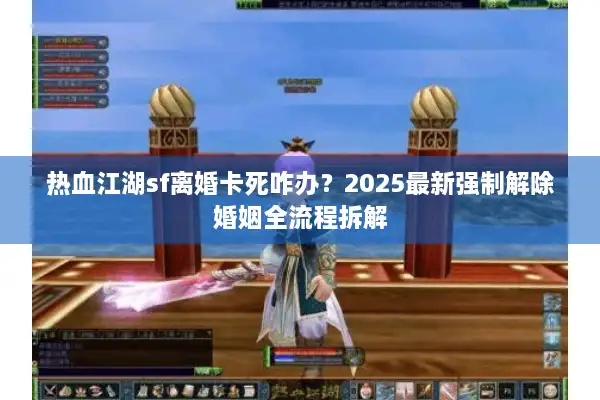热血江湖sf离婚卡死咋办？2025最新强制解除婚姻全流程拆解