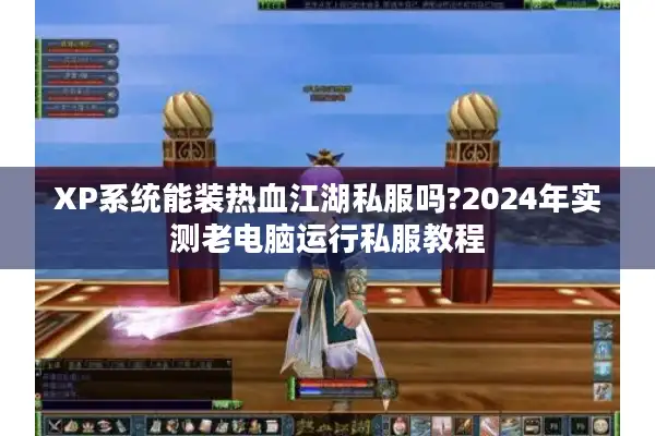 XP系统能装热血江湖私服吗?2024年实测老电脑运行私服教程