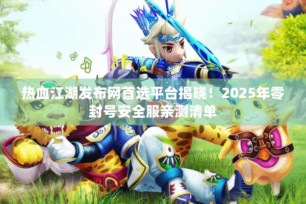 热血江湖发布网首选平台揭晓！2025年零封号安全服亲测清单