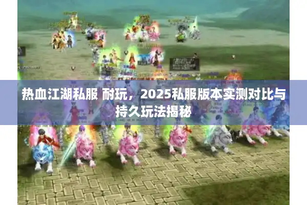 热血江湖私服 耐玩，2025私服版本实测对比与持久玩法揭秘