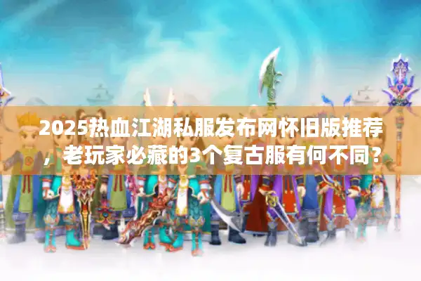 2025热血江湖私服发布网怀旧版推荐，老玩家必藏的3个复古服有何不同？