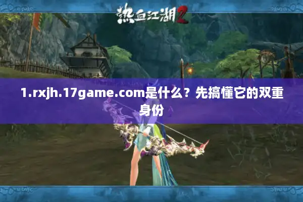 1.rxjh.17game.com是什么？先搞懂它的双重身份