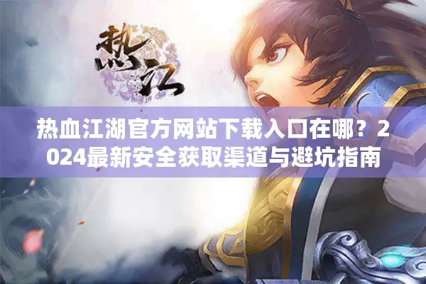 热血江湖官方网站下载入口在哪?2024最新安全获取渠道与避坑指南 热血江湖官方网站下载入口在哪?2024最新安全获取渠道与避坑指南