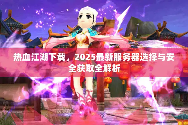 热血江湖下载,2025最新服务器选择与安全获取全解析 热血江湖下载,2025最新服务器选择与安全获取全解析