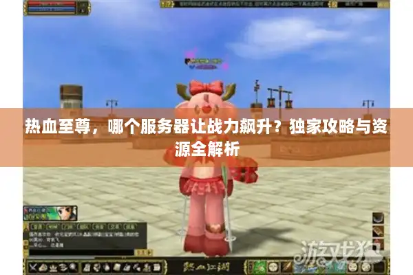 热血至尊，哪个服务器让战力飙升？独家攻略与资源全解析