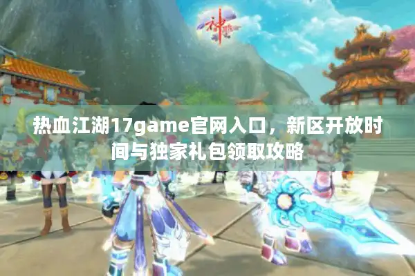 热血江湖17game官网入口，新区开放时间与独家礼包领取攻略