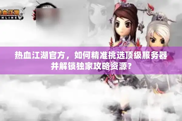 热血江湖官方，如何精准挑选顶级服务器并解锁独家攻略资源？