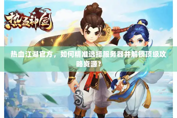 热血江湖官方，如何精准选择服务器并解锁顶级攻略资源？