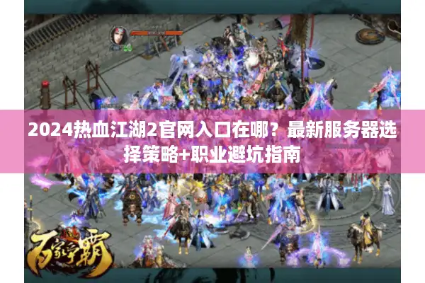 2024热血江湖2官网入口在哪？最新服务器选择策略+职业避坑指南