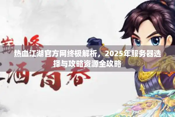 热血江湖官方网终极解析，2025年服务器选择与攻略资源全攻略