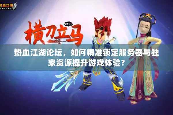 热血江湖论坛，如何精准锁定服务器与独家资源提升游戏体验？