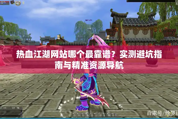 热血江湖网站哪个最靠谱？实测避坑指南与精准资源导航