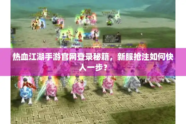 热血江湖手游官网登录秘籍，新服抢注如何快人一步？