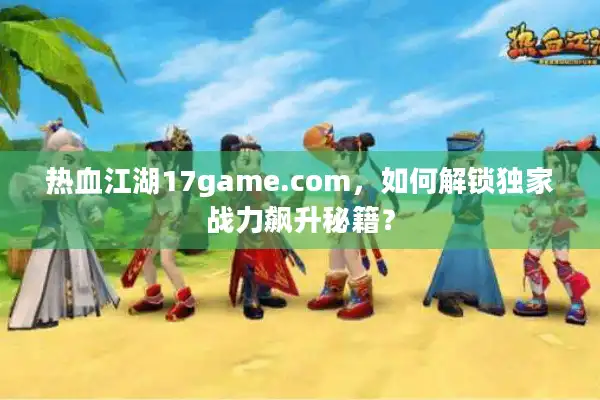 热血江湖17game.com,如何解锁独家战力飙升秘籍? 热血江湖17game.com,如何解锁独家战力飙升秘籍?