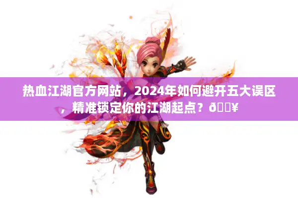 热血江湖官方网站，2024年如何避开五大误区，精准锁定你的江湖起点？🔥