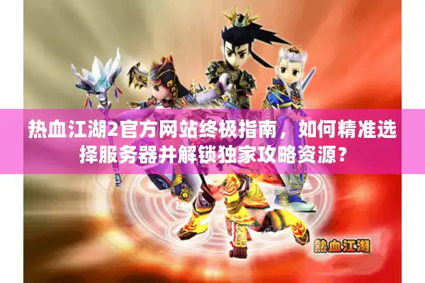 热血江湖2官方网站终极指南，如何精准选择服务器并解锁独家攻略资源？