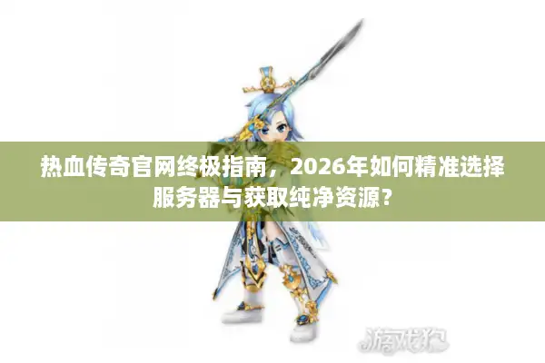 热血传奇官网终极指南，2026年如何精准选择服务器与获取纯净资源？