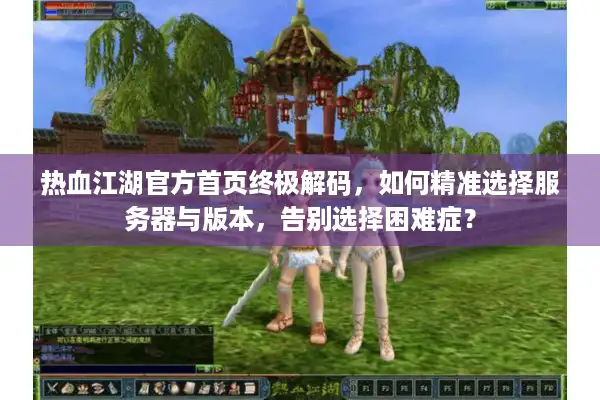 热血江湖官方首页终极解码，如何精准选择服务器与版本，告别选择困难症？
