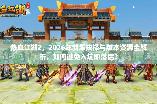 热血江湖2，2026年新服抉择与版本资源全解析，如何避免入坑即落后？