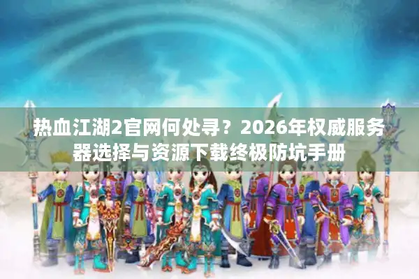 热血江湖2官网何处寻？2026年权威服务器选择与资源下载终极防坑手册