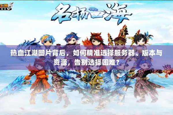 热血江湖图片背后，如何精准选择服务器、版本与资源，告别选择困难？