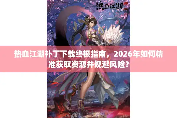 热血江湖补丁下载终极指南，2026年如何精准获取资源并规避风险？