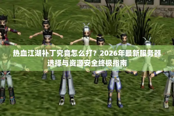 热血江湖补丁究竟怎么打？2026年最新服务器选择与资源安全终极指南