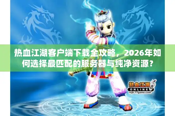 热血江湖客户端下载全攻略，2026年如何选择最匹配的服务器与纯净资源？