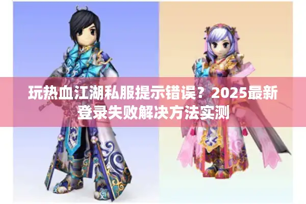 玩热血江湖私服提示错误？2025最新登录失败解决方法实测
